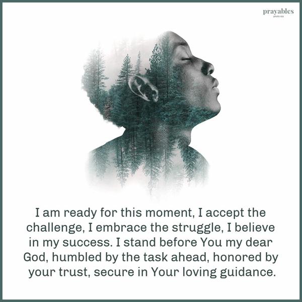 I am ready for this moment, I accept the challenge, I embrace the struggle, I believe in my success. I stand before You my dear God, humbled by the task ahead, honored by
your trust, secure in Your loving guidance.