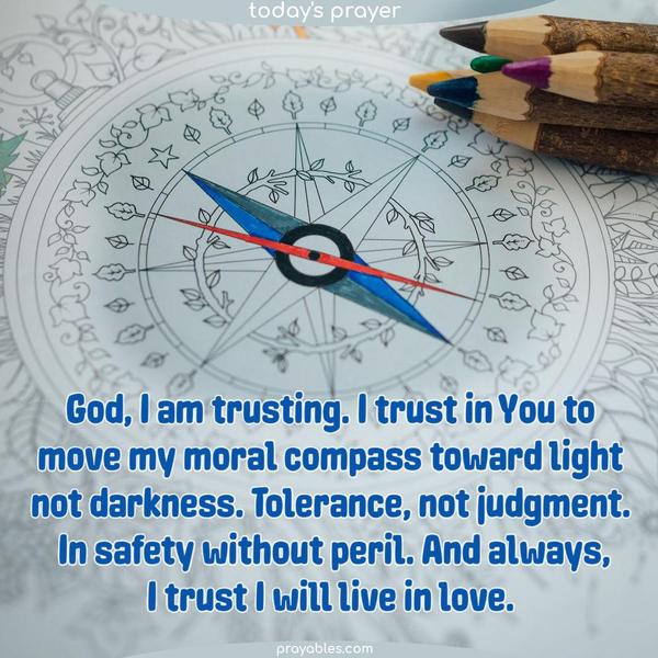 God, I am trusting. I trust in You to move my moral compass toward light, not darkness. Tolerance, not judgment. In safety without peril. And always, I trust I will live in love.God, I am trusting. I trust in You to move my moral compass toward light, not darkness. Tolerance, not judgment. In safety without peril. And always, I trust I will live in
love.God, I am trusting. I trust in You to move my moral compass toward light, not darkness. Tolerance, not judgment. In safety without peril. And always, I trust I will live in love.God, I am trusting. I trust in You to move my moral compass toward light, not darkness. Tolerance, not judgment. In safety without peril. And always, I trust I will live in love.God, I am trusting. I trust in You to move my moral compass toward light, not darkness. Tolerance, not judgment. In safety without peril.
And always, I trust I will live in love.