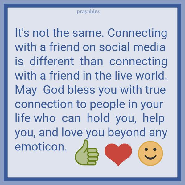 It’s not the same. Connecting with a friend on social media is  different  than connecting with a friend in the live world. May God bless you with true connection to people in your life who can hold you, help you, and love you
beyond any emoticon.