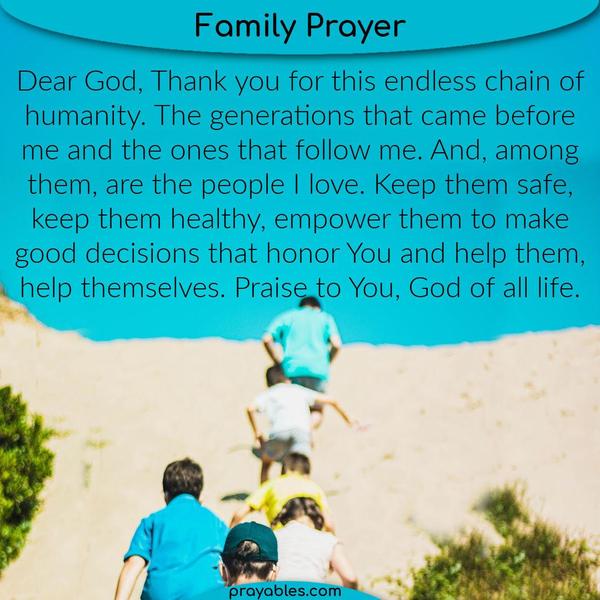 Dear God, Thank you for this endless chain of humanity. The generations that came before me and the ones that follow me. And, among them, are
the people I love. Keep them safe, keep them healthy, empower them to make good decisions that honor You and help them, help themselves. Praise to You, God of all life.
