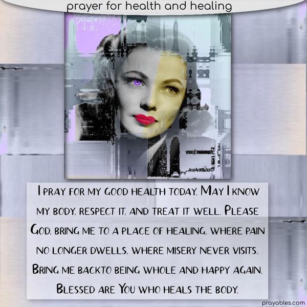I pray for my good health today. May I know my body, respect it, and treat it well. Please, God, bring me to a place of healing, where pain no longer dwells, where misery
never visits. Bring me back to being whole and happy again. Blessed are You who heals the body.