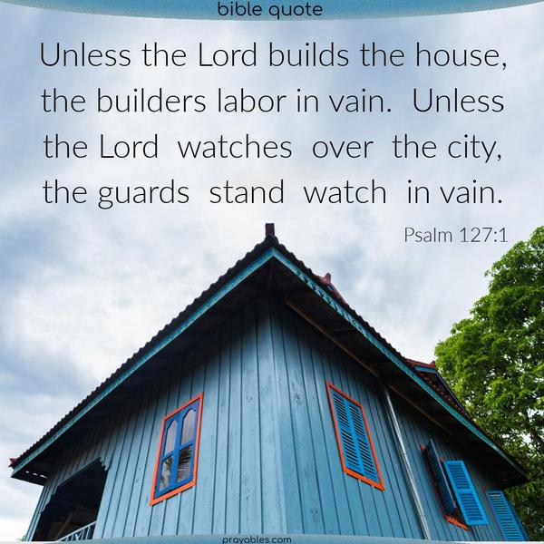 Psalm 127:1 Unless the Lord builds the house, the builders labor in vain. Unless the Lord watches over the city, the guards stand watch in vain.