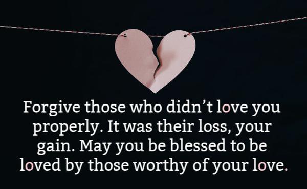 Forgive those who didn’t love you properly. It was their loss, your gain. May you be blessed to be loved by those worthy of your love. 