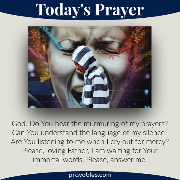 God. Do You hear the murmuring of my prayers? Can You understand the language of my silence? Are You listening to me when I cry out for mercy? Please, loving Father, I am
waiting for Your immortal words. Please, answer me.