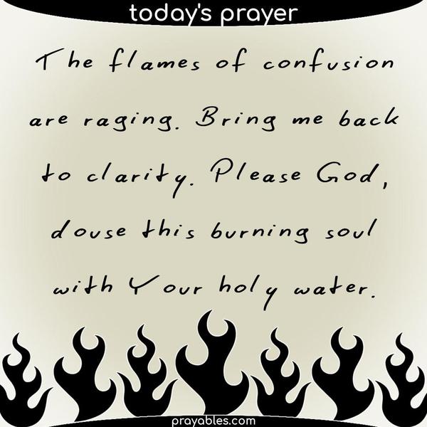The flames of confusion are raging. Bring me back to clarity. Please God, douse this burning soul with Your holy water.