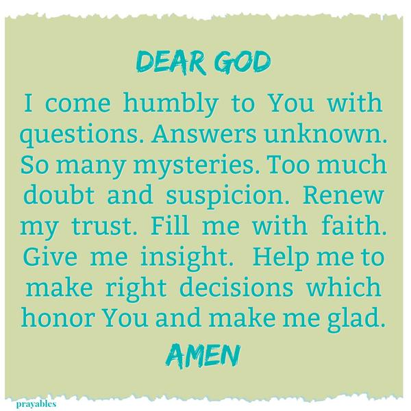 Dear God, I come humbly to You with questions. Answers unknown. So many mysteries. Too much doubt and suspicion. Renew my trust. Fill me with faith. Give me insight. Help me to make right decisions which honor You and make me glad.
Amen