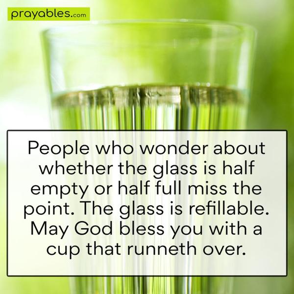 People who wonder whether the glass is half empty or half full miss the point. The glass is refillable. May God bless you with a cup that runneth over.