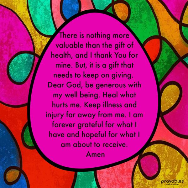 There is nothing more valuable than the gift of health, and I thank You for mine. But, it is a gift that needs to keep on giving. Dear God, be generous
with my well being. Heal what hurts me. Keep illness and injury far away from me. I am forever grateful for what I have and hopeful for what I am about to receive. Amen