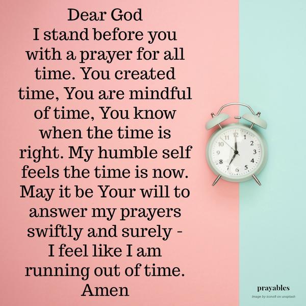 Dear God I stand before you with a prayer for all time. You created time, You are mindful of time, You know when the time is right. My humble self feels the time is now. May it be Your will to answer my prayers swiftly and surely – I feel
like I am running out of time. Amen