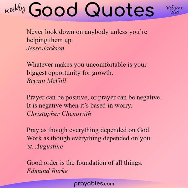 Never look down on anybody unless you’re helping them up. Jesse Jackson  Whatever makes you uncomfortable is your biggest opportunity for growth. Bryant McGill  Prayer can be
positive, or prayer can be negative. It is negative when it’s based in worry. Christopher Chenowith  Pray as though everything depended on God. Work as though everything depended on you. St. Augustine  Good order is the foundation of all things. Edmund Burke