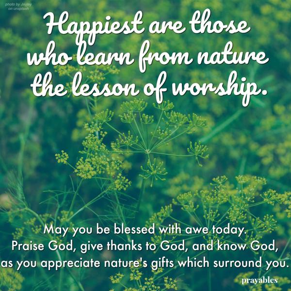 Happiest are those who learn from nature, the lesson of worship. May you be blessed with awe today. Praise God, give thanks to God, and know God, as you appreciate nature's gifts which surround you.
