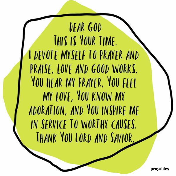 Dear God, this is Your time. I devote myself to prayer and praise, love and good works. You hear my prayer, You feel my love, You
know my adoration, and You inspire me in service to worthy causes. Thank You Lord and Savior.