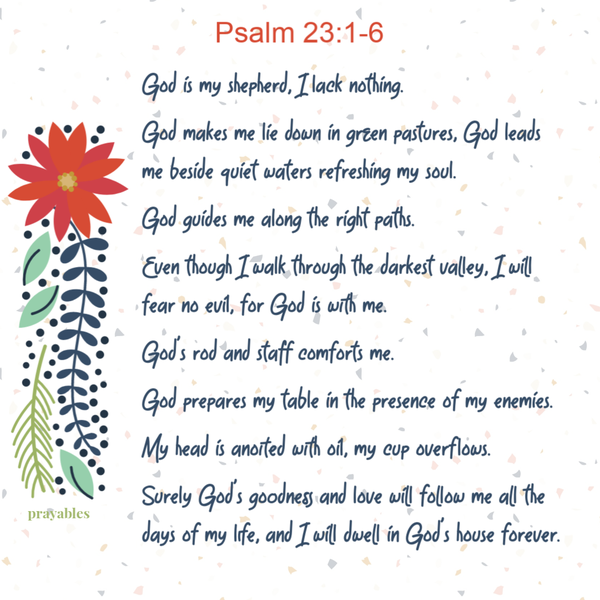 God is my shepherd, I lack nothing. God makes me lie down in green pastures, God leads me beside quiet waters refreshing my soul.
God guides me along the right paths. Even though I walk through the darkest valley, I will fear no evil, for God is with me. God's rod and staff comforts me. God prepares my table in the presence of my enemies. My head is anointed with oil, my cup overflows. Surely God's goodness and love will follow me all the days of my life, and I will dwell in God's house forever.