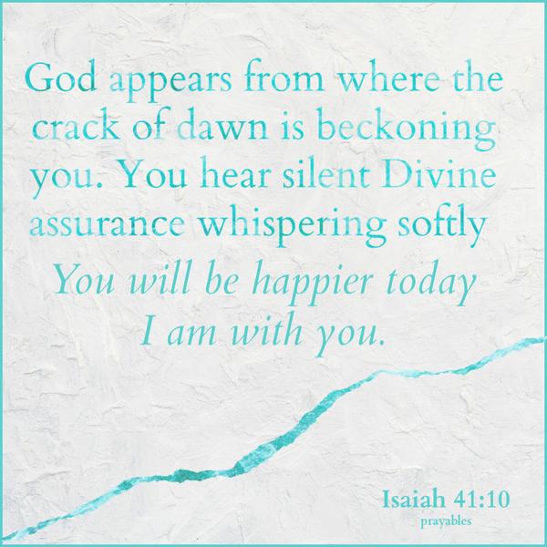 Isaiah 41:10 God appears from where the crack of dawn is beckoning you. You hear silent Divine assurance whispering softly, You will be happier today. I am with you.