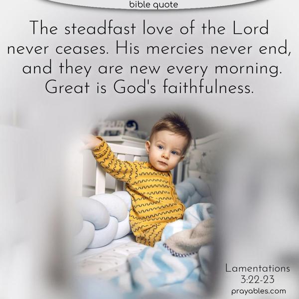 The steadfast love of the Lord never ceases. His mercies never end, and they are new every morning. Great is God’s faithfulness. Lamentations 3:22-23