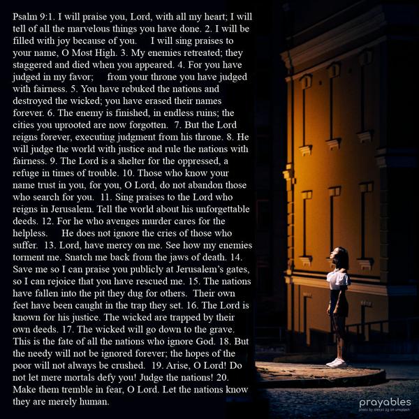 Psalm 9: 1. I will praise you, Lord, with all my heart; I will tell of all the marvelous things you have done. 2. I will be filled with joy because of you. I will sing praises to your
name, O Most High. 3. My enemies retreated; they staggered and died when you appeared. 4. For you have judged in my favor; from your throne you have judged with fairness. 5. You have rebuked the nations and destroyed the wicked; you have erased their names forever. 6. The enemy is finished, in endless ruins; the cities you uprooted are now forgotten. 7. But the Lord reigns forever, executing judgment from his throne. 8. He will judge the world with justice and rule the nations with fairness. 9.
The Lord is a shelter for the oppressed, a refuge in times of trouble. 10. Those who know your name trust in you, for you, O Lord, do not abandon those who search for you. 11. Sing praises to the Lord who reigns in Jerusalem. Tell the world about his unforgettable deeds. 12. For he who avenges murder cares for the helpless. He does not ignore the cries of those who suffer. 13. Lord, have mercy on me. See how my enemies torment me. Snatch me back from the jaws of death. 14. Save me so I can
praise you publicly at Jerusalem’s gates, so I can rejoice that you have rescued me. 15. The nations have fallen into the pit they dug for others. Their own feet have been caught in the trap they set. 16. The Lord is known for his justice. The wicked are trapped by their own deeds. 17. The wicked will go down to the grave. This is the fate of all the nations who ignore God. 18. But the needy will not be ignored forever; the hopes of the poor will not always be crushed. 19. Arise, O Lord! Do not
let mere mortals defy you! Judge the nations! 20. Make them tremble in fear, O Lord. Let the nations know they are merely human.