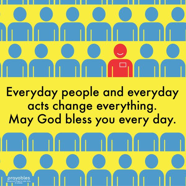 Everyday people and everyday acts change everything. May God bless you every day.