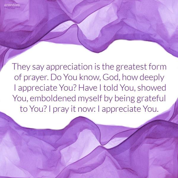 They say appreciation is the greatest form of prayer. Do You know, God, how deeply I appreciate You? Have I told You, showed You, emboldened myself by being grateful to You? I pray it now:
I appreciate my God.