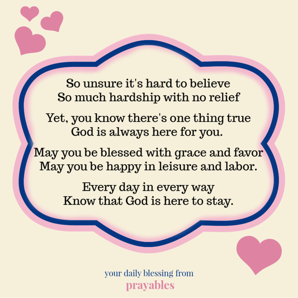 So unsure it’s hard to believe So much hardship with no relief Yet, you know there’s one thing true God is always here for you. May you be blessed with grace and favor May you be happy in leisure and labor. Every day in every way Know that
God is here to stay.