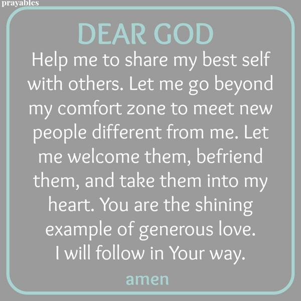 Dear God, Help me to share my best self with others. Let me go beyond my comfort zone to meet new people different from me. Let me welcome them, befriend them, and take them into my heart. You are the shining example of generous
love. I will follow in Your way. Amen