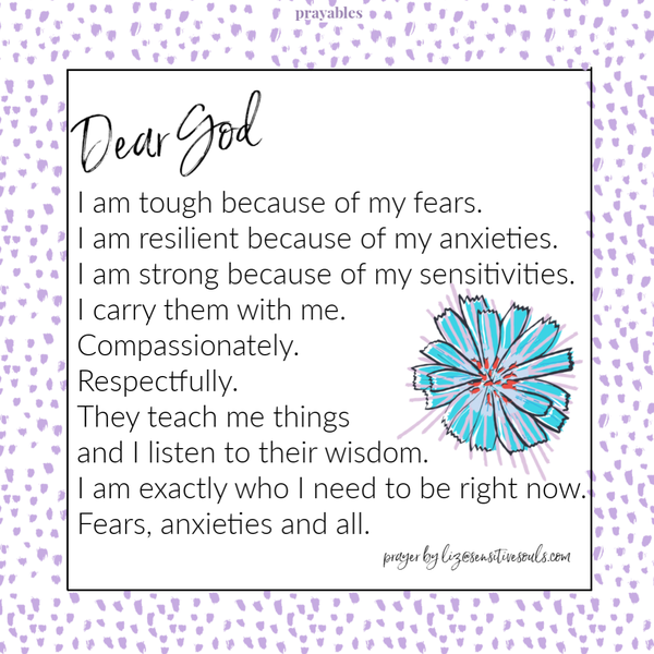 I am tough because of my fears. I am resilient because of my anxieties. I am strong because of my sensitivities. I carry them with me. Compassionately. Respectfully. They
teach me things and I listen to their wisdom. I am exactly who I need to be right now. Fears, anxieties and all.