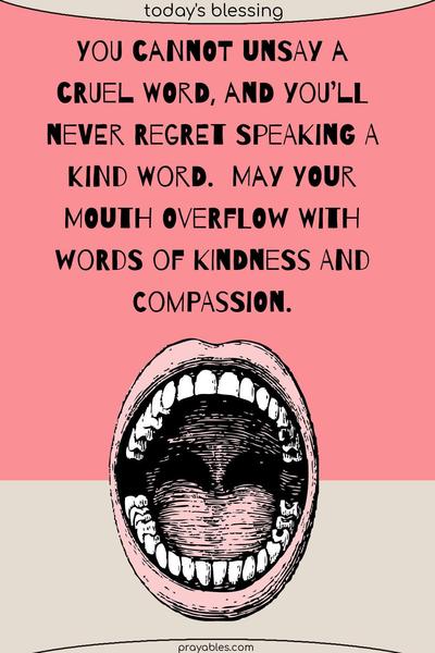 You cannot unsay a cruel word, and you’ll never regret speaking a kind word.  May your mouth overflow with words of kindness and compassion.