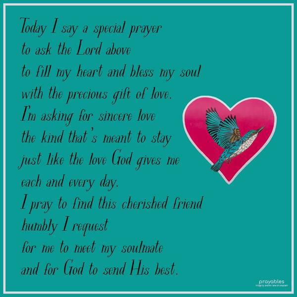 Today I say a special prayer to ask the Lord above, to fill my heart and bless my soul, with the precious gift of love. I’m asking for sincere love, the kind that’s meant to stay, just
like the love God gives me, each and every day. I pray to find this cherished friend, humbly I request, for me to meet my soulmate and for God to send His best.