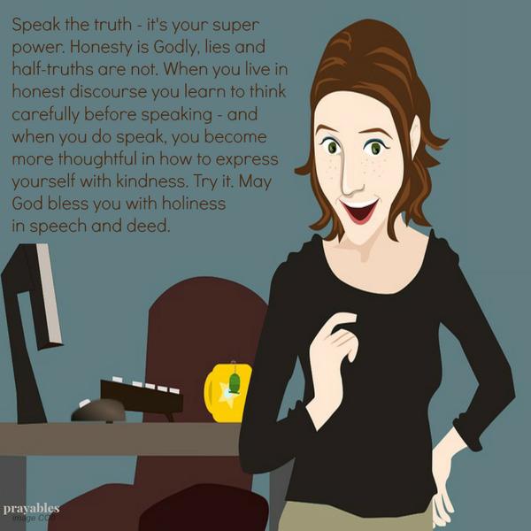 Speak the truth – it’s your super power. Honesty is Godly, lies and half-truths are not. When you live in honest discourse you learn to think carefully before speaking – and when you do speak, you become more thoughtful in how to
express yourself with kindness. Try it. May God bless you with holiness in speech and deed.