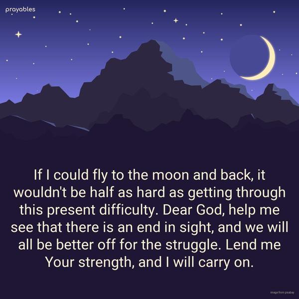 If I could fly to the moon and back, it wouldn’t be half as hard as getting through this present difficulty. Dear God, help me see that there is an end in sight, and we will all be better
off for the struggle. Lend me Your strength, and I will carry on.