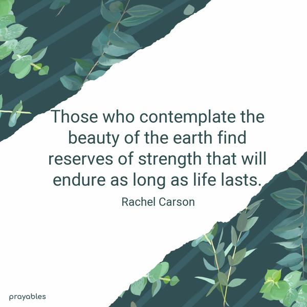 Those who contemplate the beauty of the earth find reserves of strength that will endure as long as life lasts. Rachel Carson