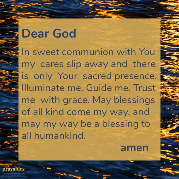 Sweet Communion Dear God, in sweet communion with You my cares slip away and there is only Your sacred presence. Illuminate me. Guide me. Trust me with grace. May blessings of all kind come my way, and may my way be a blessing to
all humankind.   Amen