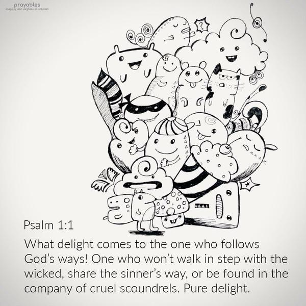 Psalm 1:1 What delight comes to the one who follows God’s ways! One who won’t walk in step with the wicked, share the sinner’s way, or be found in the
company of the cruel scoundrels. Pure delight.