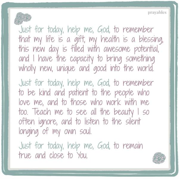 Just for today, help me, God, to remember that my life is a gift, my health is a blessing, this new day is filled with awesome potential, and I have the capacity to bring something wholly new, unique and good into the world. Just
for today, help me, God, to remember to be kind and patient to the people who love me, and to those who work with me too. Teach me to see all the beauty I so often ignore, and to listen to the silent longing of my own soul. Just for today, help me, God, to remain true and close to You.