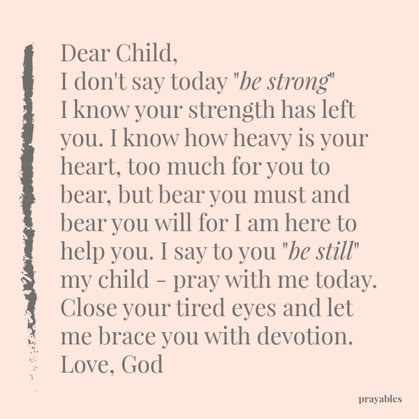 Dear Child, I don’t say today “be strong” I know your strength has left you. I know how heavy is your heart, too much for you to bear, but bear you must and bear you will for I am here to help you. I say to you “be still” my child – pray
with me today. Close your tired eyes and let me brace you with devotion. Love, God