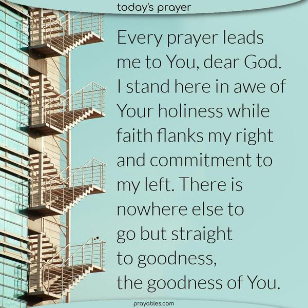 Every prayer leads me to You, dear God. I stand here in awe of Your holiness while faith flanks my right and commitment to my left. There is nowhere else to go but straight to goodness, the goodness of You.