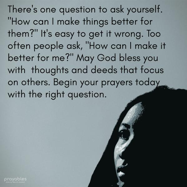 There’s one question to ask yourself. “How can I make things better for them?” It’s easy to get it wrong. Too often, people ask, “How can I make it better for me?” May God bless you with
thoughts and deeds that focus on others. Begin your prayers today with the right question.