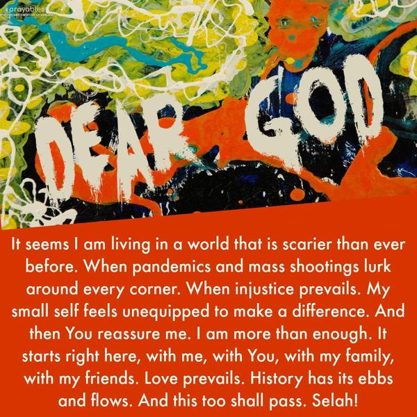 Dear God, it seems I am living in a world that is scarier than ever before. When pandemics and mass shootings lurk around every corner. When injustice prevails. My small self feels
unequipped to make a difference. And then, You reassure me. I am more than enough. It starts right here, with me, with You, with my family, with my friends. Love prevails. History has its ebbs and flows. And this too shall pass. Selah!