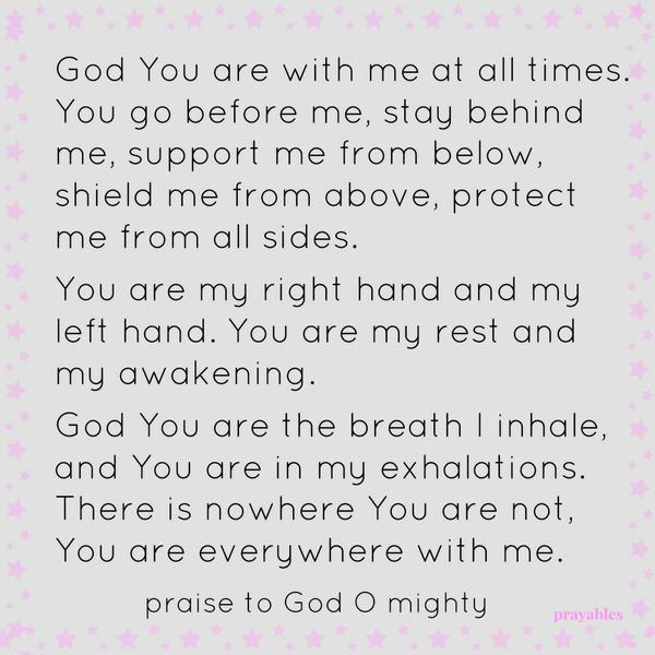 God You are with me at all times. You go before me, stay behind me, support me from below, shield me from above, protect me from all sides. You are my right hand and my left hand. You are my rest and my awakening. God You are the breath I
inhale, You are in my exhalations. There is nowhere You are not, You are everywhere with me. Praise to God O Mighty