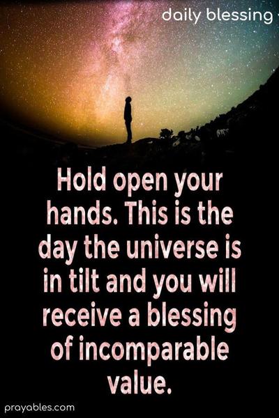 Hold open your hands. This is the day the universe is in tilt and you will receive a blessing of incomparable value.