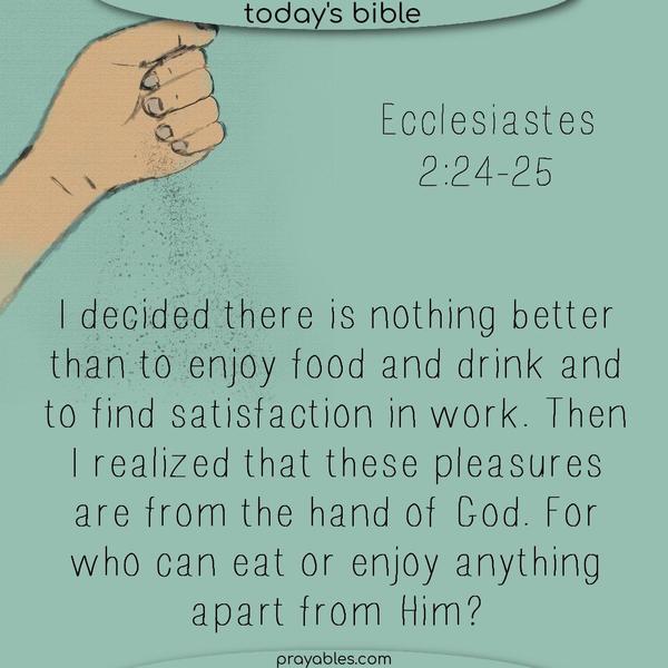 Ecclesiastes 2:24-25 I decided there is nothing better than enjoying food and drink and finding satisfaction in work. Then, I realized that these pleasures are from the hand of God. For who can eat anything apart from Him?