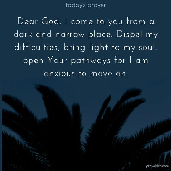 Dear God, I come to you from a dark and narrow place. Dispel my difficulties, bring light to my soul, open Your pathways for I am anxious to move on.