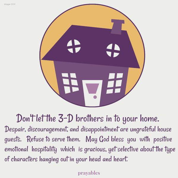 Don’t let the 3-D brothers in to your home. Despair, discouragement, and disappointment are ungrateful house guests. Refuse to serve them. May God bless you with positive emotional hospitality which is gracious, yet selective about
the type of characters hanging out in your head and heart.