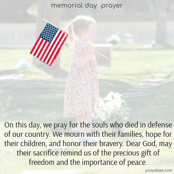 On this day, we pray for the souls who died in defense of our country. We mourn with their families, hope for their children, and honor their bravery. Dear God, may their sacrifice remind us of the precious gift of freedom and the importance of peace