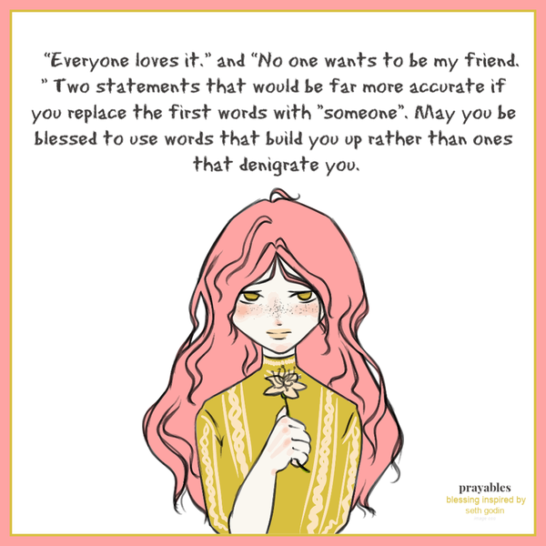 “Everyone loves it.” and “No one wants to be my friend.” Two statements that would be far more accurate if you replace the first words with “someone“. May you be blessed to use words that build you up rather than ones that denigrate you.