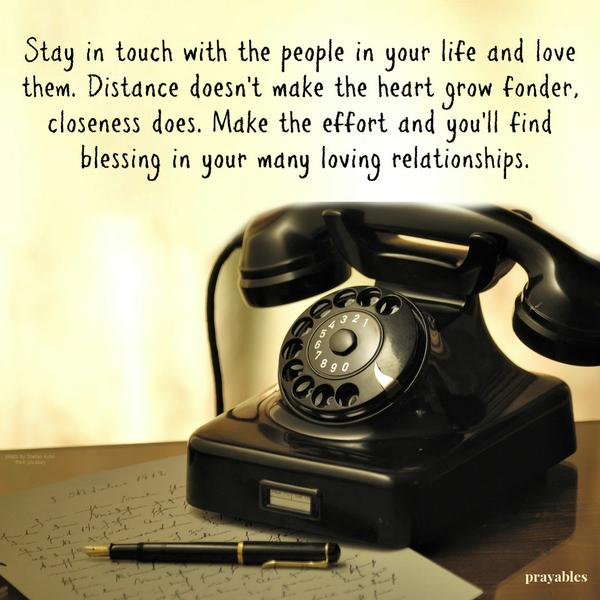 Stay in touch with the people in your life and love them. Distance doesn’t make the heart grow fonder, closeness does. Make the effort and you’ll find blessing in your many
loving relationships.