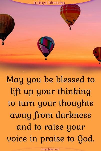 May you be blessed to lift up your thinking, to turn your thoughts away from darkness, and to raise your voice in praise to God.