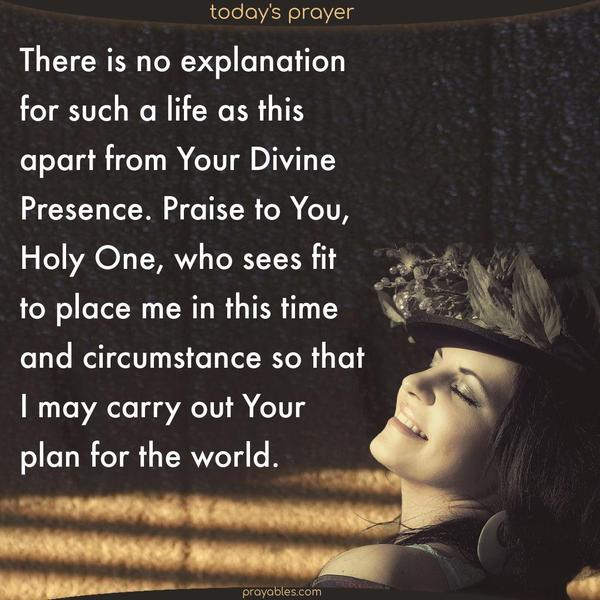 There is no explanation for such a life as this apart from Your Divine Presence. Praise to You, Holy One, who sees fit to place me in this time and circumstance so that I may carry out Your plan for the world.