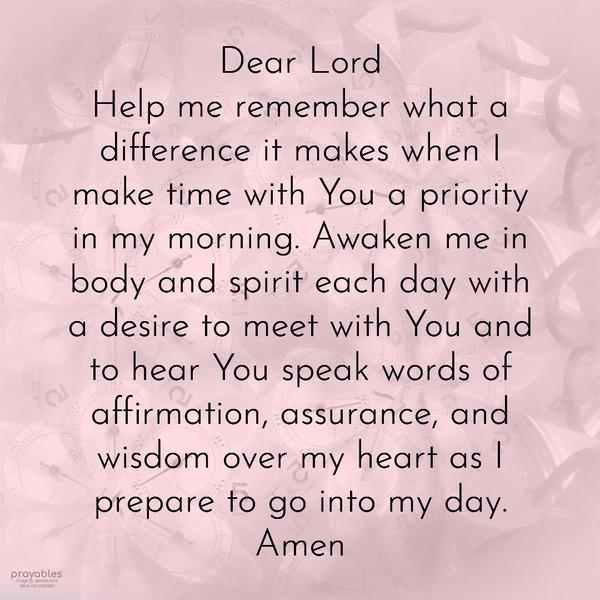  Dear Lord, Help me remember what a difference it makes when I make time with You a priority in my morning. Awaken me in body and spirit each day with a
desire to meet with You and to hear You speak words of affirmation, assurance, and wisdom over my heart as I prepare to go into my day.