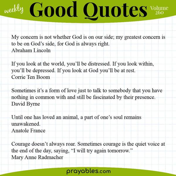 My concern is not whether God is on our side; my greatest concern is to be on God’s side, for God is always right. Abraham Lincoln | If you look at the world, you’ll be
distressed. If you look within, you’ll be depressed. If you look at God you’ll be at rest. Corrie Ten Boom | Sometimes it’s a form of love just to talk to somebody that you have nothing in common with and still be fascinated by their presence. David Byrne | Until one has loved an animal, a part of one’s soul remains unawakened. Anatole France | Courage doesn’t always roar. Sometimes courage is the quiet voice at the end of the day, saying, “I will try again tomorrow.” Mary Anne Radmacher