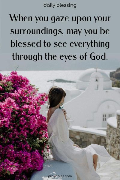 When you gaze upon your surroundings, May you be blessed to see everything through the eyes of God.